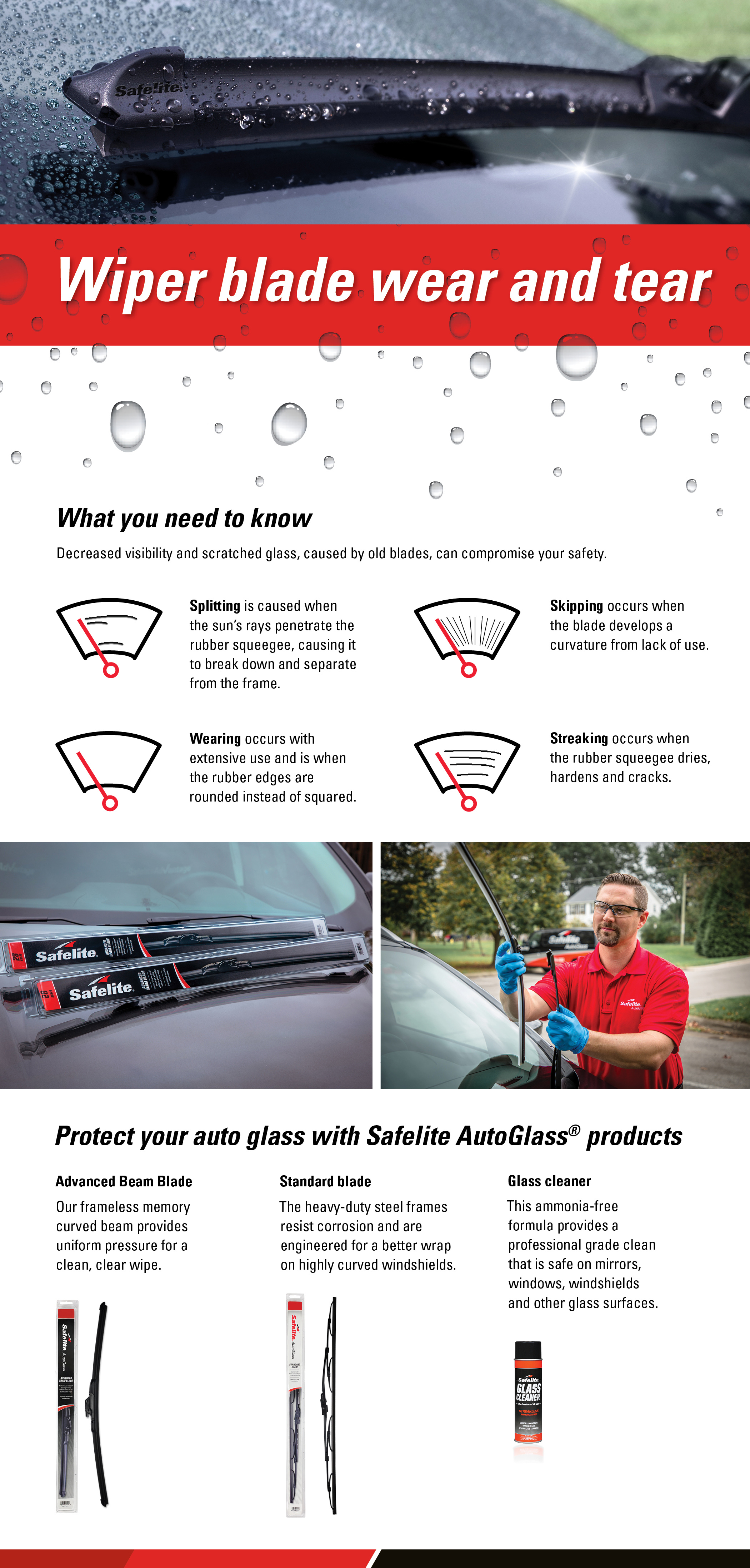 Splitting, skipping, wearing and streaking are all signs of wiper blade wear and tear. When you need new blades, protect your auto glass with Safelite wiper blades and glass cleaner.